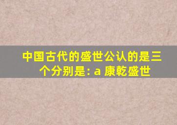 中国古代的盛世公认的是三个分别是: a 康乾盛世